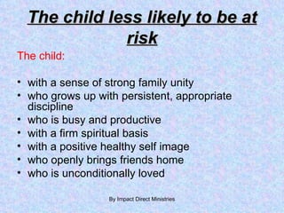 The child less likely to be at risk The child: with a sense of strong family unity who grows up with persistent, appropriate discipline who is busy and productive  with a firm spiritual basis with a positive healthy self image who openly brings friends home who is unconditionally loved By Impact Direct Ministries 