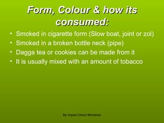 Form, Colour & how its consumed: Smoked in cigarette form (Slow boat, joint or zol) Smoked in a broken bottle neck (pipe) Dagga tea or cookies can be made from it It is usually mixed with an amount of tobacco By Impact Direct Ministries 