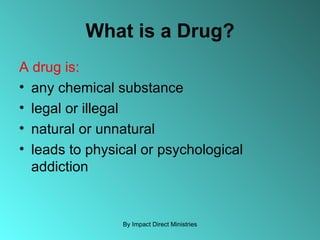 What is a Drug? A drug is: any chemical substance legal or illegal natural or unnatural leads to physical or psychological addiction By Impact Direct Ministries 