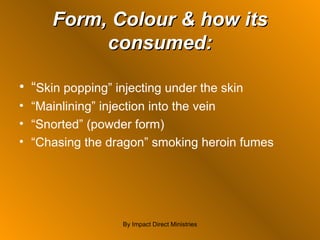 Form, Colour & how its consumed: “ Skin popping” injecting under the skin “ Mainlining” injection into the vein  “ Snorted” (powder form) “ Chasing the dragon” smoking heroin fumes By Impact Direct Ministries 
