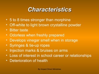 Characteristics 5 to 8 times stronger than morphine  Off-white to light brown crystalline powder Bitter taste Odorless when freshly prepared Develops vinegar smell when in storage Syringes & tie-up ropes Injection marks & bruises on arms Loss of interest in school career or relationships Deterioration of health By Impact Direct Ministries 