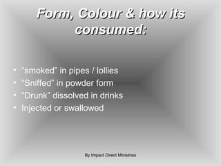 Form, Colour & how its consumed: “ smoked” in pipes / lollies “ Sniffed” in powder form “ Drunk” dissolved in drinks Injected or swallowed By Impact Direct Ministries 