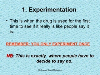 1. Experimentation  This is when the drug is used for the first time to see if it really is like people say it is.  REMEMBER: YOU ONLY EXPERIMENT ONCE   NB : This is exactly  where people have to  decide to say no. By Impact Direct Ministries 