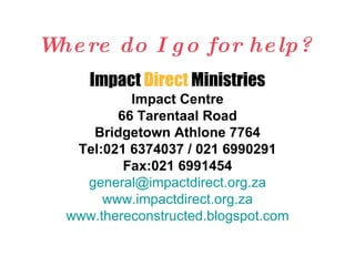 Where do I go for help? Impact  Direct  Ministries Impact Centre 66 Tarentaal Road Bridgetown Athlone 7764 Tel:021 6374037 / 021 6990291 Fax:021 6991454 [email_address] www.impactdirect.org.za www.thereconstructed.blogspot.com 