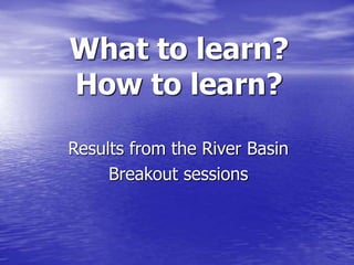 What to learn? 
How to learn? 
Results from the River Basin 
Breakout sessions 
 