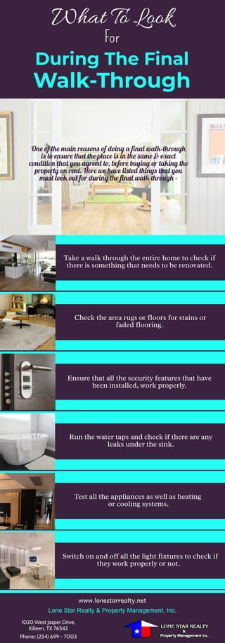 For
What To Look
During The Final
Walk-Through
One of the main reasons of doing a final walk-through
is to ensure that the place is in the same & exact
condition that you agreed to, before buying or taking the
property on rent. Here we have listed things that you
must look out for during the final walk through -
Take a walk through the entire home to check if
there is something that needs to be renovated.
Check the area rugs or floors for stains or
faded flooring. 
Ensure that all the security features that have
been installed, work properly.
Run the water taps and check if there are any
leaks under the sink.
Test all the appliances as well as heating
or cooling systems.
Switch on and off all the light fixtures to check if
they work properly or not. 
www.lonestarrealty.net
Lone Star Realty & Property Management, Inc.
1020 West Jasper Drive,
Killeen, TX 76542
Phone: (254) 699 - 7003
 