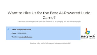 Want to Hire Us for the Best AI-Powered Ludo
Game?
Let¾s build your next-gen Ludo game with advanced AI, 3D gameplay, and real-time multiplayer.
Email: nitin@brsoftech.com
Phone: +91 7821055537
Website: www.brsoftech.com
Reach out today and let¾s bring your Ludo game vision to life!
 