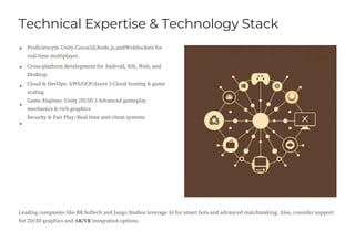 Technical Expertise & Technology Stack
Proficiencyin Unity,Cocos2d,Node.js,andWebSockets for
real-time multiplayer.
Cross-platform development for Android, iOS, Web, and
Desktop.
Cloud & DevOps: AWS/GCP/Azure 3 Cloud hosting & game
scaling
Game Engines: Unity 2D/3D 3 Advanced gameplay
mechanics & rich graphics
Security & Fair Play: Real-time anti-cheat systems
Leading companies like BR Softech and Juego Studios leverage AI for smart bots and advanced matchmaking. Also, consider support
for 2D/3D graphics and AR/VR integration options.
 