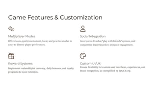 Game Features & Customization
Reward Systems
Multiplayer Modes
Custom UI/UX
Ensure flexibility for custom user interfaces, experiences, and
brand integration, as exemplified by SDLC Corp.
Social Integration
Offer classic,quick,tournament, local, and practice modes to
cater to diverse player preferences.
Implement realanddigital currency, daily bonuses, and loyalty
programs to boost retention.
Incorporate livechat,"play with friends" options, and
competitive leaderboards to enhance engagement.
 