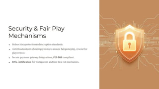 Security & Fair Play
Mechanisms
Robust dataprotectionandencryption standards.
Anti-fraudandanti-cheatingsystems to ensure fairgameplay, crucial for
player trust.
Secure payment gateway integrations, PCI-DSS compliant.
RNG certification for transparent and fair dice roll mechanics.
 