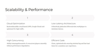 Scalability & Performance
1
3 4
2
High Concurrency
Cloud Optimization
Efficient Code
Low-Latency Architecture
Backendshouldbe cloud-based (AWS, Google Cloud) and
optimized for high traffic.
Ability tomanagethousands of concurrent players smoothly
without performance degradation.
UtilizeNode.js&Socket.IOforreal-time multiplayer to
minimize latency.
Clean, optimizedcode ensuring minimal lag and fast load
times for a seamless user experience.
 