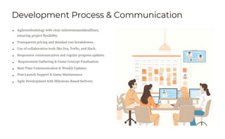 Development Process & Communication
Agilemethodology with clear milestonesanddeadlines,
ensuring project flexibility.
Transparent pricing and detailed cost breakdowns.
Use of collaboration tools like Jira, Trello, and Slack.
Responsive communication and regular progress updates.
Requirement Gathering & Game Concept Finalization
Real-Time Communication & Weekly Updates
Post-Launch Support & Game Maintenance
Agile Development with Milestone-Based Delivery
 