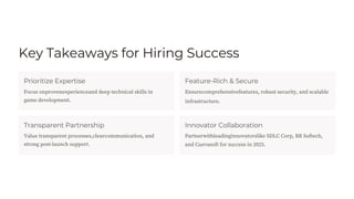 Key Takeaways for Hiring Success
Prioritize Expertise
Transparent Partnership
Feature-Rich & Secure
infrastructure.
Innovator Collaboration
Value transparent processes,clearcommunication, and
strong post-launch support.
Focus onprovenexperienceand deep technical skills in
game development.
Partnerwithleadinginnovatorslike SDLC Corp, BR Softech,
and Cuevasoft for success in 2025.
Ensurecomprehensivefeatures, robust security, and scalable
 