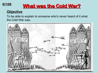 What was the Cold War? Objective To be able to explain to someone who's never heard of it what the Cold War was.  8/1/08 