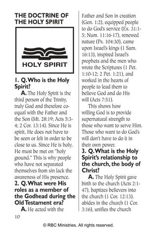 THE DOCTRINE OF                   Father and Son in creation
THE HOLY SPIRIT                   (Gen. 1:2), equipped people
                                  to do God’s service (Ex. 31:1-
                                  5; Num. 11:16-17), renewed
                                  nature (Ps. 104:30), came
                                  upon Israel’s kings (1 Sam.
                                  16:13), inspired Israel’s
                                  prophets and the men who
     HOLY SPIRIT                  wrote the Scriptures (1 Pet.
                                  1:10-12; 2 Pet. 1:21), and
1. Q.Who is the Holy              worked in the hearts of
Spirit?                           people to lead them to
   A. The Holy Spirit is the      believe God and do His
third person of the Trinity,      will (Acts 7:51).
truly God and therefore co-          This shows how
equal with the Father and         willing God is to provide
the Son (Mt. 28:19; Acts 5:3-     supernatural strength to
4; 2 Cor. 13:14). Since He is     those who want to serve Him.
spirit, He does not have to       Those who want to do God’s
be seen or felt in order to be    will don’t have to do it in
close to us. Since He is holy,    their own power.
He must be met on “holy           3. Q.What is the Holy
ground.” This is why people       Spirit’s relationship to
who have not separated            the church, the body of
themselves from sin lack the      Christ?
awareness of His presence.           A. The Holy Spirit gave
2. Q.What were His                birth to the church (Acts 2:1-
roles as a member of              47), baptizes believers into
the Godhead during the            the church (1 Cor. 12:13),
Old Testament era?                abides in the church (1 Cor.
   A. He acted with the           3:16), unifies the church
10
              © RBC Ministries. All rights reserved.
 