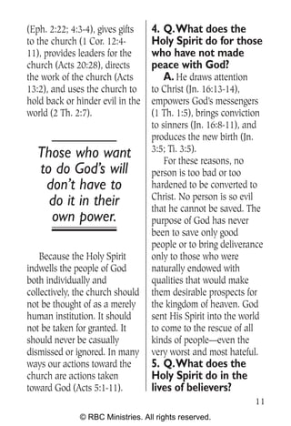 (Eph. 2:22; 4:3-4), gives gifts   4. Q.What does the
to the church (1 Cor. 12:4-       Holy Spirit do for those
11), provides leaders for the     who have not made
church (Acts 20:28), directs      peace with God?
the work of the church (Acts         A. He draws attention
13:2), and uses the church to     to Christ (Jn. 16:13-14),
hold back or hinder evil in the   empowers God’s messengers
world (2 Th. 2:7).                (1 Th. 1:5), brings conviction
                                  to sinners (Jn. 16:8-11), and
                                  produces the new birth (Jn.
                                  3:5; Ti. 3:5).
  Those who want                      For these reasons, no
  to do God’s will                person is too bad or too
   don’t have to                  hardened to be converted to
                                  Christ. No person is so evil
    do it in their                that he cannot be saved. The
    own power.                    purpose of God has never
                                  been to save only good
                                  people or to bring deliverance
   Because the Holy Spirit        only to those who were
indwells the people of God        naturally endowed with
both individually and             qualities that would make
collectively, the church should   them desirable prospects for
not be thought of as a merely     the kingdom of heaven. God
human institution. It should      sent His Spirit into the world
not be taken for granted. It      to come to the rescue of all
should never be casually          kinds of people—even the
dismissed or ignored. In many     very worst and most hateful.
ways our actions toward the       5. Q.What does the
church are actions taken          Holy Spirit do in the
toward God (Acts 5:1-11).         lives of believers?
                                                             11
              © RBC Ministries. All rights reserved.
 