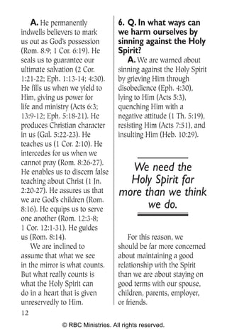 A. He permanently             6. Q. In what ways can
indwells believers to mark        we harm ourselves by
us out as God’s possession        sinning against the Holy
(Rom. 8:9; 1 Cor. 6:19). He       Spirit?
seals us to guarantee our            A. We are warned about
ultimate salvation (2 Cor.        sinning against the Holy Spirit
1:21-22; Eph. 1:13-14; 4:30).     by grieving Him through
He fills us when we yield to      disobedience (Eph. 4:30),
Him, giving us power for          lying to Him (Acts 5:3),
life and ministry (Acts 6:3;      quenching Him with a
13:9-12; Eph. 5:18-21). He        negative attitude (1 Th. 5:19),
produces Christian character      resisting Him (Acts 7:51), and
in us (Gal. 5:22-23). He          insulting Him (Heb. 10:29).
teaches us (1 Cor. 2:10). He
intercedes for us when we
cannot pray (Rom. 8:26-27).
He enables us to discern false       We need the
teaching about Christ (1 Jn.         Holy Spirit far
2:20-27). He assures us that       more than we think
we are God’s children (Rom.
8:16). He equips us to serve             we do.
one another (Rom. 12:3-8;
1 Cor. 12:1-31). He guides
us (Rom. 8:14).                       For this reason, we
    We are inclined to            should be far more concerned
assume that what we see           about maintaining a good
in the mirror is what counts.     relationship with the Spirit
But what really counts is         than we are about staying on
what the Holy Spirit can          good terms with our spouse,
do in a heart that is given       children, parents, employer,
unreservedly to Him.              or friends.
12
              © RBC Ministries. All rights reserved.
 