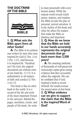THE DOCTRINE                      to meet personally with every
OF THE BIBLE                      honest seeker. While the
                                  natural world reveals God’s
                                  power, majesty, and wisdom,
                                  the Bible reveals His plan of
                                  personal, eternal salvation. It
                                  is the Author of this book and
                                  what He offers His readers
         BIBLE                    that make the Bible so
                                  timeless and important.
1. Q.What sets the                2. Q. How do we know
Bible apart from all              that the Bible we hold
other books?                      in our hands accurately
   A. The Bible in its entirety   represents the original
was written by men who were       documents that go
inspired by God (2 Tim. 3:16;     back more than 3,500
2 Pet. 1:21). And because         years?
it is inspired (lit. “breathed       A. The amazing similarity
out”) by God, the original        of thousands of well-preserved
documents are without error       manuscript copies gives strong
of any kind (Jn. 17:17). It is    evidence that they accurately
authoritative in all matters      reflect the originals. We can
of faith and conduct (2 Tim.      be confident that if God
3:16-17).                         inspired a book to reveal
     This book is like no other   Himself, He would oversee
book in the world. It is a        the preservation of that book.
record of the life and work       3. Q.What evidence
of the most important Person      can we give to support
in the universe. Behind the       the claim that the Bible
pages, storylines, events, and    is the inspired Word of
people of His book, He waits      God?
                                                              13
              © RBC Ministries. All rights reserved.
 