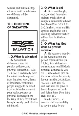 with us, and that someday,         2. Q.What is sin?
either on earth or in heaven,         A. Sin is any thought,
our difficulty will be             word, or deed that either
eliminated.                        violates or falls short of
                                   complete conformity to God’s
THE DOCTRINE                       holy laws (Rom. 3:23; 1 Jn.
OF SALVATION                       3:4). In short, Jesus and His
                                   apostles taught that sin is
                                   anything that doesn’t reflect
                                   selfless love for God and
                                   others.
                                   3. Q.What has God
                                   done to provide
     SALVATION                     salvation?
                                      A. He became a member
1. Q.What is salvation?            of the human race in the
   A. Salvation is                 person of Jesus Christ (Jn.
deliverance from the               1:1,14), lived sinlessly as
penalty, pollution, and            our substitute to fulfill God’s
power of sin (Rom. 6:14,23;        righteous demands (2 Cor.
Ti. 3:4-6). It is eternally more   5:21), suffered and died on
important than being saved         the cross to bear the penalty
from fire, deep water, illness,    for our sins (Mt. 20:28; Rom.
or loneliness. While most          4:23-25; 1 Cor. 15:3-4),
people struggle to be saved        and rose from the grave to
from social embarrassment,         break the power of death
poor health, poverty, or           and defeat Satan (Acts 2:24;
personal discouragement,           Heb. 2:14-15).
the issue of their eternal well-       In other words, He
being is usually overlooked or     accepted full responsibility
minimized.                         to pay the price for the
                                                                15
               © RBC Ministries. All rights reserved.
 