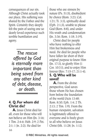 consequences of our sin.          those who are sinners by
Although Christ actually took     nature (Ps. 51:5), disobedient
our place, His suffering was      by choice (Rom. 3:23; Col.
shared by the Father and the      1:21; Ti. 3:3), spiritually dead
Spirit. Certainly they deeply     (Eph. 2:1,5), unable to please
felt the pain of seeing one so    God (Rom. 8:8), and under
dearly loved experience such      His wrath and condemnation
terrible humiliation and          (Jn. 3:36; Rom. 1:18; 3:19).
agony.                                Christ died for people
                                  who have nothing to offer
                                  Him but brokenness and
      The rescue                  need. He died for people who
                                  have fallen far short of their
   offered by God                 original purpose to know Him
  is eternally more               (Jn. 17:3), to glorify Him (1
   important than                 Cor. 10:31), and to enjoy Him
                                  forever (Rev. 7:15-17; 21:1-4).
  being saved from                5. Q.Who will be
    any other kind                saved?
   of debt, disease,                 A. From the divine
                                  perspective, God saves
       or death.                  those whom He has chosen
                                  from before the foundation
                                  of the world (Acts 13:48;
4. Q. For whom did                Rom. 8:30; Eph. 1:4; 2 Th.
Christ die?                       2:13; 2 Tim. 1:9). From the
   A. Jesus Christ died for       human viewpoint, salvation
all, even for those who will      is legitimately offered to
not believe on Him (Jn. 3:16;     everyone and is freely given
1 Tim. 2:4-6; Heb. 2:9; 2 Pet.    to all who believe on Jesus
2:1; 1 Jn. 2:2). He died for      Christ (Mt. 11:28; Jn. 1:12;
16
              © RBC Ministries. All rights reserved.
 
