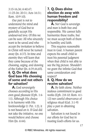 3:15-16,36; 6:40,47;               7. Q. Does divine
11:25-26; 20:31; Acts 16:31;       election do away with
Rom. 10:9-10).                     human freedom and
    Our part is not to             responsibility?
understand the mind and               A. No! God is sovereign
mystery of God but to              and man is both free and
gratefully accept His              responsible. We cannot fully
undeserved love. Of this we        harmonize these truths, but
can be sure: All who sincerely     we must accept both of them
want to be saved and who           in humility and faith.
accept the invitation to believe      This requires reasonable
in Christ will never be turned     trust in God. A human parent
away (Jn. 6:37). In time and       expects his small child to
eternity they will learn that      trust his parental judgment
they came because of the           when that child is not able to
choosing, urging, and drawing      see the big picture. Shouldn’t
of the Father (Jn. 6:39,44,65).    we grant the infinite God that
6. Q. On what does                 same consideration and
God base His choosing              respect?
of some and not others             8. Q. How do we
for salvation?                     receive salvation?
   A. God sovereignly                 A. By faith alone. Neither
chooses according to His           zealous commitment to good
own good pleasure (Eph. 1:4-       works (Eph. 2:8-10; Rom. 4:1-
11). Although His choice           12) nor careful observance of
is in harmony with His             religious ritual (Gal. 3:1-9)
foreknowledge (1 Pet. 1:2), it     play a part in obtaining
is not based on it. If God did     salvation.
not take the initiative, no one        Salvation is not found in
would believe and choose           our efforts for God but in
Him (Jn. 6:44).                    trusting God’s efforts for us.
                                                              17
              © RBC Ministries. All rights reserved.
 