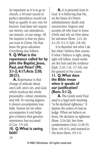 As important as it is to go to          A. It is personal trust in
church, a 50-year record of       God. It is believing that He,
perfect attendance would not      on the basis of Christ’s
help us qualify in any way for    substitutionary death and
heaven. God does not require      resurrection, forgives and
our money, our attendance,        accepts all who trust in Jesus
our prayers, or our songs. All    Christ and rely on Him alone
He requires is that we place      for salvation (Rom. 3:21-26;
our trust in Christ. On that      4:1-25; 5:1-2; Eph. 2:8-10).
basis He gives salvation.             It is therefore not what I do
Everything else follows.          but what I believe that counts.
9. Q.What is the                  If what I believe is right, doing
repentance called for by          right will follow. Good works
John the Baptist, Jesus,          are the fruit and the evidence
Paul, and Peter? (Mt.             (Eph. 2:10; 1 Jn. 3:7-10), not
3:1-2; 4:17;Acts 2:38;            the ground or the cause.
20:21).                         11. Q.What does
   A. Repentance is that        the Bible mean
change of attitude about        when it speaks of
one’s self, one’s sin, and God, our justification?
which involves the whole        (Rom. 5:1-2).
personality—mind, emotions,         A. The Greek word Paul
and will. In varying degrees,     used is a legal term meaning
it always accompanies true        “to be declared righteous.” It
faith. Sorrow for sin often       depicts the action of God as
accompanies it and helps          Judge. When we believe on
give evidence that genuine        Jesus, He declares us righteous
repentance has occurred           (Rom. 3:24-26), free from
(2 Cor. 7:9-10).                  condemnation (Acts 13:38-39;
10. Q.What is saving              Rom. 4:8; 8:1), and restored to
faith?                            His favor (Rom. 5:9-11).
18
              © RBC Ministries. All rights reserved.
 