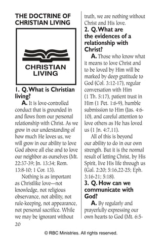 THE DOCTRINE OF                    truth, we are nothing without
CHRISTIAN LIVING                   Christ and His love.
                                   2. Q.What are
                                   the evidences of a
                                   relationship with
                                   Christ?
                                      A. Those who know what
                                   it means to love Christ and
     CHRISTIAN                     to be loved by Him will be
      LIVING                       marked by deep gratitude to
                                   God (Col. 3:12-17), regular
1. Q.What is Christian             conversation with Him
living?                            (1 Th. 5:17), patient trust in
    A. It is love-controlled       Him (1 Pet. 1:6-9), humble
conduct that is grounded in        submission to Him (Jas. 4:6-
and flows from our personal        10), and careful attention to
relationship with Christ. As we    love others as He has loved
grow in our understanding of       us (1 Jn. 4:7,11).
how much He loves us, we               All of this is beyond
will grow in our ability to love   our ability to do in our own
God above all else and to love     strength. But it is the normal
our neighbor as ourselves (Mt.     result of letting Christ, by His
22:37-39; Jn. 13:34; Rom.          Spirit, live His life through us
13:8-10; 1 Cor. 13).               (Gal. 2:20; 5:16,22-25; Eph.
    Nothing is as important        3:16-21; 5:18).
as Christlike love—not             3. Q. How can we
knowledge, not religious           communicate with
observance, not ability, not       God?
rule-keeping, not appearance,         A. By regularly and
not personal sacrifice. While      prayerfully expressing our
we may be ignorant without         own hearts to God (Mt. 6:5-
20
               © RBC Ministries. All rights reserved.
 