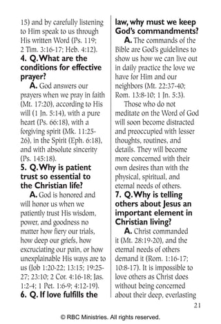15) and by carefully listening    law, why must we keep
to Him speak to us through        God’s commandments?
His written Word (Ps. 119;           A. The commands of the
2 Tim. 3:16-17; Heb. 4:12).       Bible are God’s guidelines to
4. Q.What are the                 show us how we can live out
conditions for effective          in daily practice the love we
prayer?                           have for Him and our
   A. God answers our             neighbors (Mt. 22:37-40;
prayers when we pray in faith     Rom. 13:8-10; 1 Jn. 5:3).
(Mt. 17:20), according to His        Those who do not
will (1 Jn. 5:14), with a pure    meditate on the Word of God
heart (Ps. 66:18), with a         will soon become distracted
forgiving spirit (Mk. 11:25-      and preoccupied with lesser
26), in the Spirit (Eph. 6:18),   thoughts, routines, and
and with absolute sincerity       details. They will become
(Ps. 145:18).                     more concerned with their
5. Q.Why is patient               own desires than with the
trust so essential to             physical, spiritual, and
the Christian life?               eternal needs of others.
   A. God is honored and          7. Q.Why is telling
will honor us when we             others about Jesus an
patiently trust His wisdom,       important element in
power, and goodness no            Christian living?
matter how fiery our trials,         A. Christ commanded
how deep our griefs, how          it (Mt. 28:19-20), and the
excruciating our pain, or how     eternal needs of others
unexplainable His ways are to     demand it (Rom. 1:16-17;
us (Job 1:20-22; 13:15; 19:25-    10:8-17). It is impossible to
27; 23:10; 2 Cor. 4:16-18; Jas.   love others as Christ does
1:2-4; 1 Pet. 1:6-9; 4:12-19).    without being concerned
6. Q. If love fulfills the        about their deep, everlasting
                                                              21
              © RBC Ministries. All rights reserved.
 