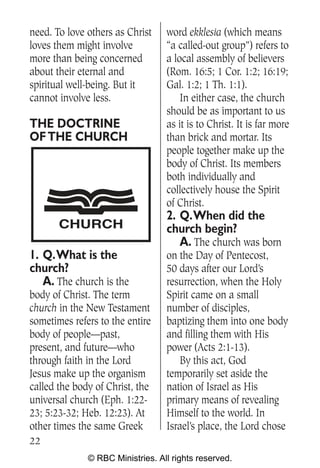 need. To love others as Christ    word ekklesia (which means
loves them might involve          “a called-out group”) refers to
more than being concerned         a local assembly of believers
about their eternal and           (Rom. 16:5; 1 Cor. 1:2; 16:19;
spiritual well-being. But it      Gal. 1:2; 1 Th. 1:1).
cannot involve less.                  In either case, the church
                                  should be as important to us
THE DOCTRINE                      as it is to Christ. It is far more
OF THE CHURCH                     than brick and mortar. Its
                                  people together make up the
                                  body of Christ. Its members
                                  both individually and
                                  collectively house the Spirit
                                  of Christ.
                                  2. Q.When did the
       CHURCH                     church begin?
                                     A. The church was born
1. Q.What is the                  on the Day of Pentecost,
church?                           50 days after our Lord’s
   A. The church is the           resurrection, when the Holy
body of Christ. The term          Spirit came on a small
church in the New Testament       number of disciples,
sometimes refers to the entire    baptizing them into one body
body of people—past,              and filling them with His
present, and future—who           power (Acts 2:1-13).
through faith in the Lord            By this act, God
Jesus make up the organism        temporarily set aside the
called the body of Christ, the    nation of Israel as His
universal church (Eph. 1:22-      primary means of revealing
23; 5:23-32; Heb. 12:23). At      Himself to the world. In
other times the same Greek        Israel’s place, the Lord chose
22
              © RBC Ministries. All rights reserved.
 