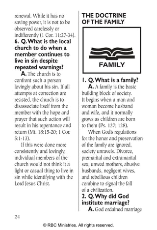 renewal. While it has no           THE DOCTRINE
saving power, it is not to be      OF THE FAMILY
observed carelessly or
indifferently (1 Cor. 11:27-34).
6. Q.What is the local
church to do when a
member continues to
live in sin despite
repeated warnings?                          FAMILY
   A. The church is to
confront such a person             1. Q.What is a family?
lovingly about his sin. If all        A. A family is the basic
attempts at correction are         building block of society.
resisted, the church is to         It begins when a man and
disassociate itself from the       woman become husband
member with the hope and           and wife, and it normally
prayer that such action will       grows as children are born
result in his repentance and       to them (Ps. 127; 128).
return (Mt. 18:15-20; 1 Cor.           When God’s regulations
5:1-13).                           for the honor and preservation
    If this were done more         of the family are ignored,
consistently and lovingly,         society unravels. Divorce,
individual members of the          premarital and extramarital
church would not think it a        sex, unwed mothers, abusive
light or casual thing to live in   husbands, negligent wives,
sin while identifying with the     and rebellious children
Lord Jesus Christ.                 combine to signal the fall
                                   of a civilization.
                                   2. Q.Why did God
                                   institute marriage?
                                      A. God ordained marriage
24
               © RBC Ministries. All rights reserved.
 