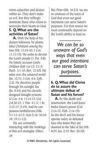worst capacities and desires      like Peter (Mt. 16:23), we are
within us. They don’t make        so unaware of the ways of
us evil, but they willingly       God that even our good
dominate those who refuse to      intentions can serve Satan’s
surrender their hearts to God.    purposes. For that reason we
5. Q.What are the                 must continually depend on
activities of Satan?              the Lord’s ability to lead us.
   A. With the help of his
demon followers, he plants
false Christians among the            We can be so
true (Mt. 13:24-30; 2 Cor.          unaware of God’s
11:13-15). He seeks to devour        ways that even
the Lord’s people (1 Pet. 5:8).
He falsely accuses God’s           our good intentions
children (Job 1:6-12; 2:1-5;        can serve Satan’s
Zech. 3:1-10; Rev. 12:10). He           purposes.
rules over the unsaved world
(Jn. 12:31; 2 Cor. 4:4; Eph.
2:2). He deceives people          6. Q.What did Christ
through his outright lies         do to assure the
(Jn. 8:44) and his cleverly       ultimate defeat of
designed thought-systems          Satan and his forces?
(2 Cor. 4:4; 11:14-15; Col.          A. By His death and
2:8,20-23; 1 Tim. 4:1-3; 1 Jn.    resurrection, the Lord Jesus
2:15-17; 5:19). And he can        broke Satan’s power (Col.
possess nonbelievers (Mk.         2:14-15; Heb. 2:14-15).
5:1-13; 6:13; Acts 5:16; 16:16-   So the devil and his forces
18; 19:11-12).                    operate today as defeated
    We are constantly             foes who know they are
interacting with the workings     doomed to the lake of fire (Mt.
of this evil strategist. Often,   8:29; Jas. 2:19; Rev. 20:10).
28
              © RBC Ministries. All rights reserved.
 