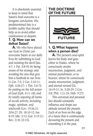 It is absolutely essential     THE DOCTRINE
to keep in mind that               OF THE FUTURE
Satan’s final outcome is a
foregone conclusion. His
predetermined fate is a
terrible reality that should
help us to avoid either
carelessness or despair.
7. Q. How can we                            FUTURE
defeat Satan?
   A. We who have placed           1. Q.What happens
our trust in Christ can            when a person dies?
overcome Satan in our daily           A. The person’s soul-spirit
lives by submitting to God         leaves his body and goes
and resisting the devil (Jas.      either to Hades, where he
4:7; 1 Pet. 5:8-9); by being       consciously awaits
aware of his strategy and          resurrection, judgment, and
avoiding the sins that give        eternal punishment, or to
him a foothold in our lives        heaven, where he consciously
(1 Cor. 7:5; 2 Cor. 2:10-11;       awaits resurrection, judgment,
Eph. 4:26-27; 1 Tim. 3:6-7);       and eternal reward (Lk.
by putting on the full armor       16:19-31; Jn. 5:28-29; 2 Cor.
of God (Eph. 6:11-18); and         5:8; Phil. 1:21-24; Heb. 9:27).
by totally rejecting all forms         This universal and personal
of occult activity, including      fact should constantly
magic, spiritism, and              influence and shape our
witchcraft (Lev. 19:26,31;         attitude toward the present.
20:6,27; Dt. 18:10-12; Isa.        Each of us lives on the edge
8:19; Mic. 5:12; Gal. 5:19-21;     of a future that is continuously
Rev. 21:8; 22:15).                 devouring the present and
                                   entombing it in the past.
                                                                29
               © RBC Ministries. All rights reserved.
 