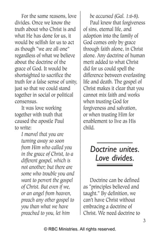 For the same reasons, love          be accursed (Gal. 1:6-8).
divides. Once we know the               Paul knew that forgiveness
truth about who Christ is and       of sins, eternal life, and
what He has done for us, it         adoption into the family of
would be selfish for us to act      God comes only by grace
as though “we are all one”          through faith alone, in Christ
regardless of what we believe       alone. Any doctrine of human
about the doctrine of the           merit added to what Christ
grace of God. It would be           did for us could spell the
shortsighted to sacrifice the       difference between everlasting
truth for a false sense of unity,   life and death. The gospel of
just so that we could stand         Christ makes it clear that you
together in social or political     cannot mix faith and works
consensus.                          when trusting God for
    It was love working             forgiveness and salvation,
together with truth that            or when trusting Him for
caused the apostle Paul             enablement to live as His
to write:                           child.
    I marvel that you are
    turning away so soon
    from Him who called you            Doctrine unites.
    in the grace of Christ, to a
    different gospel, which is          Love divides.
    not another; but there are
    some who trouble you and
    want to pervert the gospel         Doctrine can be defined
    of Christ. But even if we,      as “principles believed and
    or an angel from heaven,        taught.” By definition, we
    preach any other gospel to      can’t have Christ without
    you than what we have           embracing a doctrine of
    preached to you, let him        Christ. We need doctrine to
                                                                  3
               © RBC Ministries. All rights reserved.
 