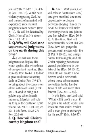 Jesus (2 Th. 2:1-12; 1 Jn. 4:1-        A. After 1,000 years, God
3; Rev. 13:1-18). While he is      will release Satan (Rev. 20:7)
violently opposing God, he         and give mankind one more
and the rest of mankind will       opportunity to choose
experience supernatural            between obeying Him or the
judgments from heaven (Rev.        devil. Multitudes will make
6–19). He will be defeated by      the wrong choice and join in
Christ Himself at His return       one last rebellion (Rev. 20:8-
(Rev. 19:11-21).                   9). At this time, God will
5. Q.Why will God send             supernaturally defeat His foes
supernatural judgments             (Rev. 20:9-10), purge the
on the earth during this           present earth-system with fire
time?                              (2 Pet. 3:10-13), and assign
   A. God will use these           Satan, fallen angels, and all
judgments to display His           Christ-rejecting persons to
wrath against the wickedness       eternal punishment in the
of unrepentant mankind (Isa.       lake of fire (Rev. 20:10-15).
13:6-16; Rev. 16:4-21), to lead    Then He will create a new
a great multitude to saving        heaven and a new earth
faith in Christ (Rev. 7:9-17),     where those whose names
to bring about the conversion      are written in the Lamb’s
of the nation of Israel (Ezek.     Book of Life will serve Him
36; 37), and to bring in a         forever (Rev. 21:1–22:5).
golden age when Israel’s               In this light, our Lord said,
promised Messiah will rule         “What will it profit a man if
as King of the earth for 1,000     he gains the whole world, and
years (Isa. 2:1-4; 11:1-10; Jer.   loses his own soul? Or what
33:14-16; Rom. 11:25-27;           will a man give in exchange
Rev. 20:1-6).                      for his soul?” (Mk. 8:36-37).
6. Q. How will Christ’s
earthly kingdom end?
                                                                 31
               © RBC Ministries. All rights reserved.
 