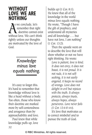 WITHOUT                            builds up (1 Cor. 8:1).
LOVE WE ARE                        He knew that all of the
                                   knowledge in the world
NOTHING                            minus love equals nothing.


A
      s we conclude, let’s         He wrote, “Though I have
        remember that right        the gift of prophecy, and
         doctrine cannot exist     understand all mysteries
without love. We can’t think       and all knowledge . . . but
rightly unless our thoughts        have not love, I am nothing”
are motivated by the love of       (1 Cor. 13:2).
God.                                   Then the apostle went on
                                   to describe the love that will
                                   show whether or not we have
                                   right thinking. He wrote:
       Knowledge                       Love is patient, love is kind.
       minus love                      It does not envy, it does not
     equals nothing.                   boast, it is not proud. It is
                                       not rude, it is not self-
                                       seeking, it is not easily
                                       angered, it keeps no record
    It’s easy to forget this.          of wrongs. Love does not
It’s hard to remember that             delight in evil but rejoices
knowledge without love is              with the truth. It always
like a head without a body.            protects, always trusts,
Too often, those who know              always hopes, always
their doctrine are marked              perseveres. Love never fails
more by self-centeredness              (1 Cor. 13:4-8 NIV).
and arrogance than by                  It’s love that motivates us
approachability and love.          to correct misbelief and to
    Paul knew that while           pursue the truth of God.
knowledge puffs up, love
32
               © RBC Ministries. All rights reserved.
 