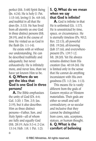 perfect (Mt. 5:48) Spirit Being    5. Q.What do we mean
(Jn. 4:24). He is holy (1 Pet.     when we say
1:15-16), loving (1 Jn. 4:8-16),   that God is infinite?
and truthful in all that He           A. God is infinite in that
does (Jn. 3:33). He has lived      He is unlimited (Lk. 1:37).
from all eternity as one God       He is unrestricted by time,
in three distinct persons (Mt.     space, or circumstance. He
28:19), and in the course of       is eternally timeless (Ps. 90:2;
time He visited us as God in       Rev. 22:13), all-powerful
the flesh (Jn. 1:1-14).            (Mt. 19:26), all-knowing
    He exists with or without      (Job 37:16), and everywhere-
our understanding. He can          present (Ps. 139:7-12;
be described truthfully and        Mt. 28:20). Yet He always
adequately, but never              remains distinct from His
exhaustively. He is infinitely     creation (Isa. 40:18-26). He
more, and never less, than we      is limited only in the sense
have yet known Him to be.          that He cannot do anything
4. Q.Where do we                   inconsistent with His own
get the idea that                  goodness (Ti. 1:2; Jas. 1:13).
God is one God in three                 This means He is vastly
persons?                           different from the gods of
   A. The Bible emphasizes         Eastern mystics or Western
the unity of God (Dt. 6:4;         materialists. Their gods are
Gal. 3:20; 1 Tim. 2:5; Jas.        either so small and self-
2:19), but it also describes       contradictory, or so secular
Him as three distinct              and inclusive that they
persons—Father, Son, and           cannot be distinguished
Holy Spirit—all of whom            from cows, rats, scorpions,
are fully and equally God          statues, or human thought.
(Mt. 28:19; Acts 5:3-4; 2 Cor.     6. Q.What is the
13:14; Heb. 1:8; 1 Pet. 1:2).      comfort of believing
6
               © RBC Ministries. All rights reserved.
 