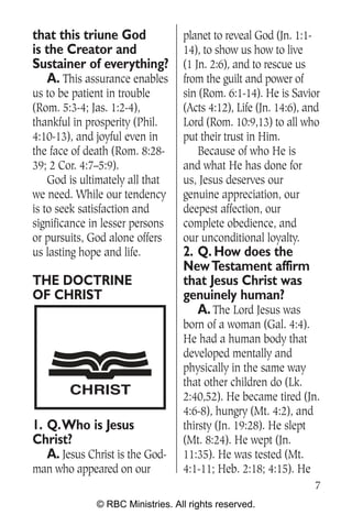 that this triune God              planet to reveal God (Jn. 1:1-
is the Creator and                14), to show us how to live
Sustainer of everything?          (1 Jn. 2:6), and to rescue us
   A. This assurance enables      from the guilt and power of
us to be patient in trouble       sin (Rom. 6:1-14). He is Savior
(Rom. 5:3-4; Jas. 1:2-4),         (Acts 4:12), Life (Jn. 14:6), and
thankful in prosperity (Phil.     Lord (Rom. 10:9,13) to all who
4:10-13), and joyful even in      put their trust in Him.
the face of death (Rom. 8:28-         Because of who He is
39; 2 Cor. 4:7–5:9).              and what He has done for
    God is ultimately all that    us, Jesus deserves our
we need. While our tendency       genuine appreciation, our
is to seek satisfaction and       deepest affection, our
significance in lesser persons    complete obedience, and
or pursuits, God alone offers     our unconditional loyalty.
us lasting hope and life.         2. Q. How does the
                                  New Testament affirm
THE DOCTRINE                      that Jesus Christ was
OF CHRIST                         genuinely human?
                                     A. The Lord Jesus was
                                  born of a woman (Gal. 4:4).
                                  He had a human body that
                                  developed mentally and
                                  physically in the same way
                                  that other children do (Lk.
        CHRIST                    2:40,52). He became tired (Jn.
                                  4:6-8), hungry (Mt. 4:2), and
1. Q.Who is Jesus                 thirsty (Jn. 19:28). He slept
Christ?                           (Mt. 8:24). He wept (Jn.
   A. Jesus Christ is the God-    11:35). He was tested (Mt.
man who appeared on our           4:1-11; Heb. 2:18; 4:15). He
                                                                 7
              © RBC Ministries. All rights reserved.
 