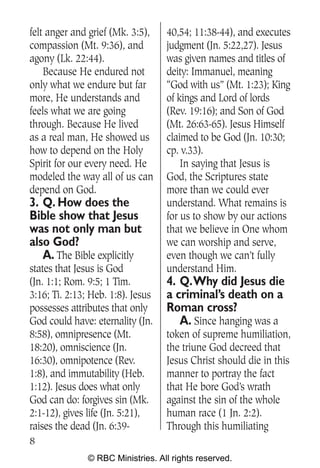 felt anger and grief (Mk. 3:5),    40,54; 11:38-44), and executes
compassion (Mt. 9:36), and         judgment (Jn. 5:22,27). Jesus
agony (Lk. 22:44).                 was given names and titles of
    Because He endured not         deity: Immanuel, meaning
only what we endure but far        “God with us” (Mt. 1:23); King
more, He understands and           of kings and Lord of lords
feels what we are going            (Rev. 19:16); and Son of God
through. Because He lived          (Mt. 26:63-65). Jesus Himself
as a real man, He showed us        claimed to be God (Jn. 10:30;
how to depend on the Holy          cp. v.33).
Spirit for our every need. He          In saying that Jesus is
modeled the way all of us can      God, the Scriptures state
depend on God.                     more than we could ever
3. Q. How does the                 understand. What remains is
Bible show that Jesus              for us to show by our actions
was not only man but               that we believe in One whom
also God?                          we can worship and serve,
   A. The Bible explicitly         even though we can’t fully
states that Jesus is God           understand Him.
(Jn. 1:1; Rom. 9:5; 1 Tim.         4. Q.Why did Jesus die
3:16; Ti. 2:13; Heb. 1:8). Jesus   a criminal’s death on a
possesses attributes that only     Roman cross?
God could have: eternality (Jn.       A. Since hanging was a
8:58), omnipresence (Mt.           token of supreme humiliation,
18:20), omniscience (Jn.           the triune God decreed that
16:30), omnipotence (Rev.          Jesus Christ should die in this
1:8), and immutability (Heb.       manner to portray the fact
1:12). Jesus does what only        that He bore God’s wrath
God can do: forgives sin (Mk.      against the sin of the whole
2:1-12), gives life (Jn. 5:21),    human race (1 Jn. 2:2).
raises the dead (Jn. 6:39-         Through this humiliating
8
               © RBC Ministries. All rights reserved.
 