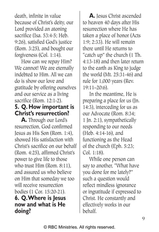 death, infinite in value               A. Jesus Christ ascended
because of Christ’s deity, our     to heaven 40 days after His
Lord provided an atoning           resurrection where He has
sacrifice (Isa. 53:4-5; Heb.       taken a place of honor (Acts
9:26), satisfied God’s justice     1:9; 2:33). He will remain
(Rom. 3:25), and bought our        there until He returns to
forgiveness (Col. 1:14).           “catch up” the church (1 Th.
   How can we repay Him?           4:13-18) and then later return
We cannot! We are eternally        to the earth as King to judge
indebted to Him. All we can        the world (Mt. 25:31-46) and
do is show our love and            rule for 1,000 years (Rev.
gratitude by offering ourselves    19:11–20:6).
and our service as a living            In the meantime, He is
sacrifice (Rom. 12:1-2).           preparing a place for us (Jn.
5. Q. How important is             14:3), interceding for us as
Christ’s resurrection?             our Advocate (Rom. 8:34;
   A. Through our Lord’s           1 Jn. 2:1), sympathetically
resurrection, God confirmed        responding to our needs
Jesus as His Son (Rom. 1:4),       (Heb. 4:14-16), and
showed His satisfaction with       functioning as the Head
Christ’s sacrifice on our behalf   of the church (Eph. 5:23;
(Rom. 4:25), affirmed Christ’s     Col. 1:18).
power to give life to those            While one person can
who trust Him (Rom. 8:11),         say to another, “What have
and assured us who believe         you done for me lately?”
on Him that someday we too         such a question would
will receive resurrection          reflect mindless ignorance
bodies (1 Cor. 15:20-21).          or ingratitude if expressed to
6. Q.Where is Jesus                Christ. He constantly and
now and what is He                 effectively works in our
doing?                             behalf.
                                                                9
               © RBC Ministries. All rights reserved.
 
