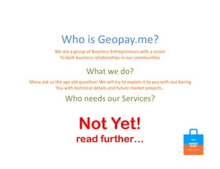 Who	
  is	
  Geopay.me?	
  
What	
  we	
  do?	
  
We	
  are	
  a	
  group	
  of	
  Business	
  Entrepreneurs	
  with	
  a	
  vision	
  
To	
  built	
  business	
  rela=onships	
  in	
  our	
  communi=es	
  
Many	
  ask	
  us	
  the	
  age	
  old	
  ques=on!	
  We	
  will	
  try	
  to	
  explain	
  it	
  to	
  you	
  with	
  out	
  boring	
  	
  
You	
  with	
  technical	
  details	
  and	
  future	
  market	
  projects…	
  
Who	
  needs	
  our	
  Services?	
  
Not Yet!
read further…
 