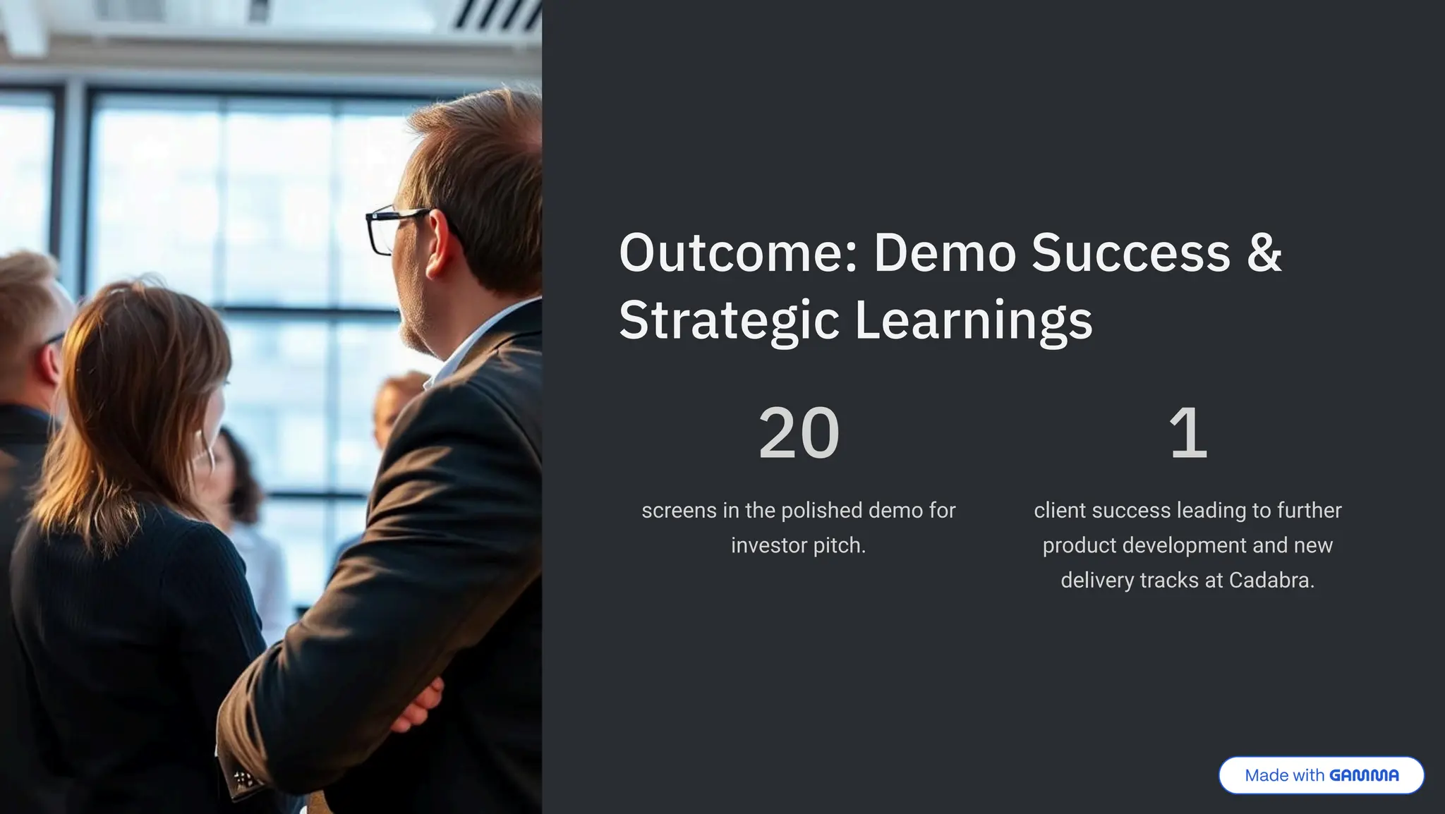 Outcome: Demo Success &
Strategic Learnings
20
screens in the polished demo for
investor pitch.
1
client success leading to further
product development and new
delivery tracks at Cadabra.
 
