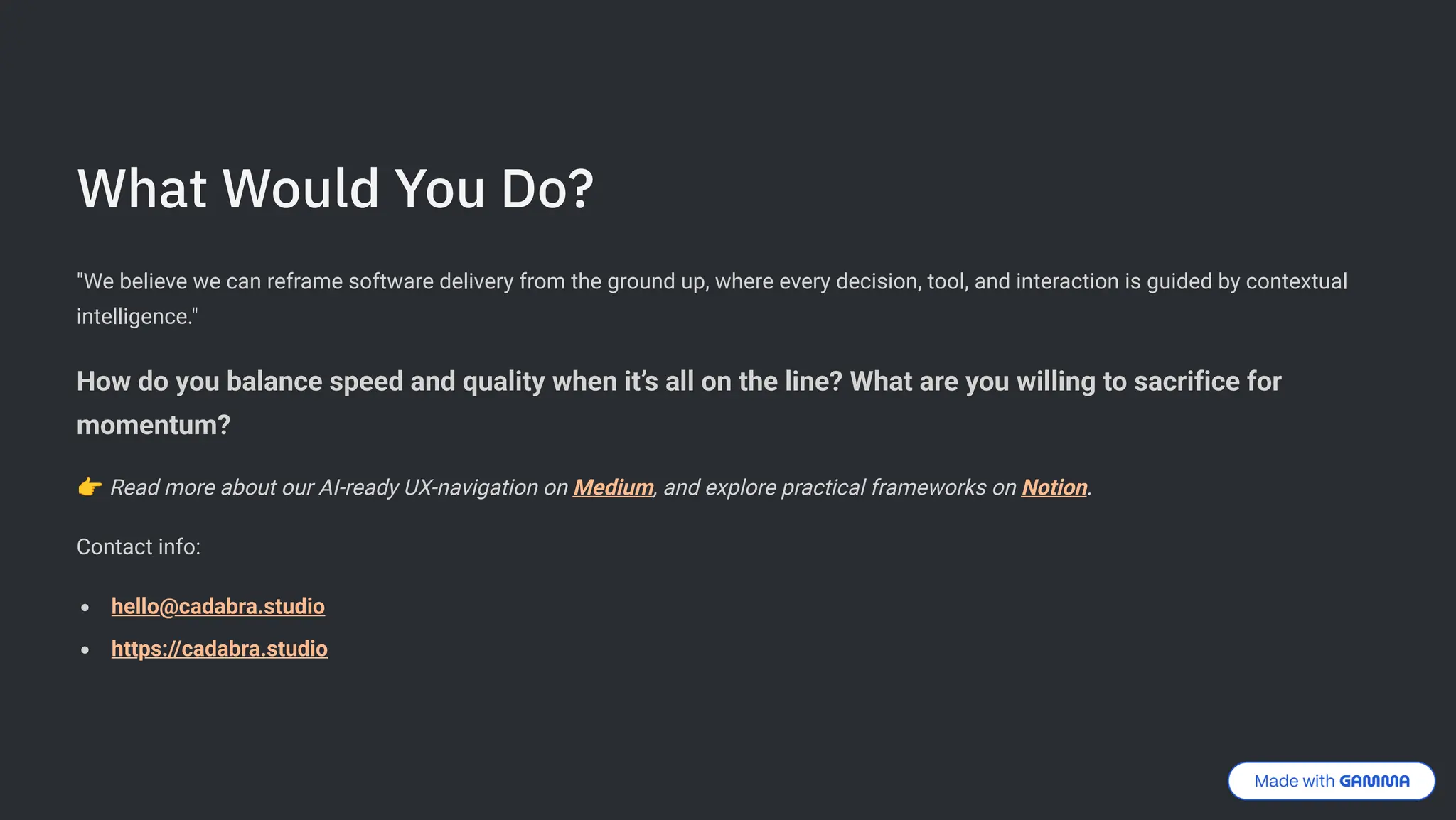 What Would You Do?
"We believe we can reframe software delivery from the ground up, where every decision, tool, and interaction is guided by contextual
intelligence."
How do you balance speed and quality when it9s all on the line? What are you willing to sacrifice for
momentum?
< Read more about our AI-ready UX-navigation on Medium, and explore practical frameworks on Notion.
Contact info:
hello@cadabra.studio
https://cadabra.studio
 