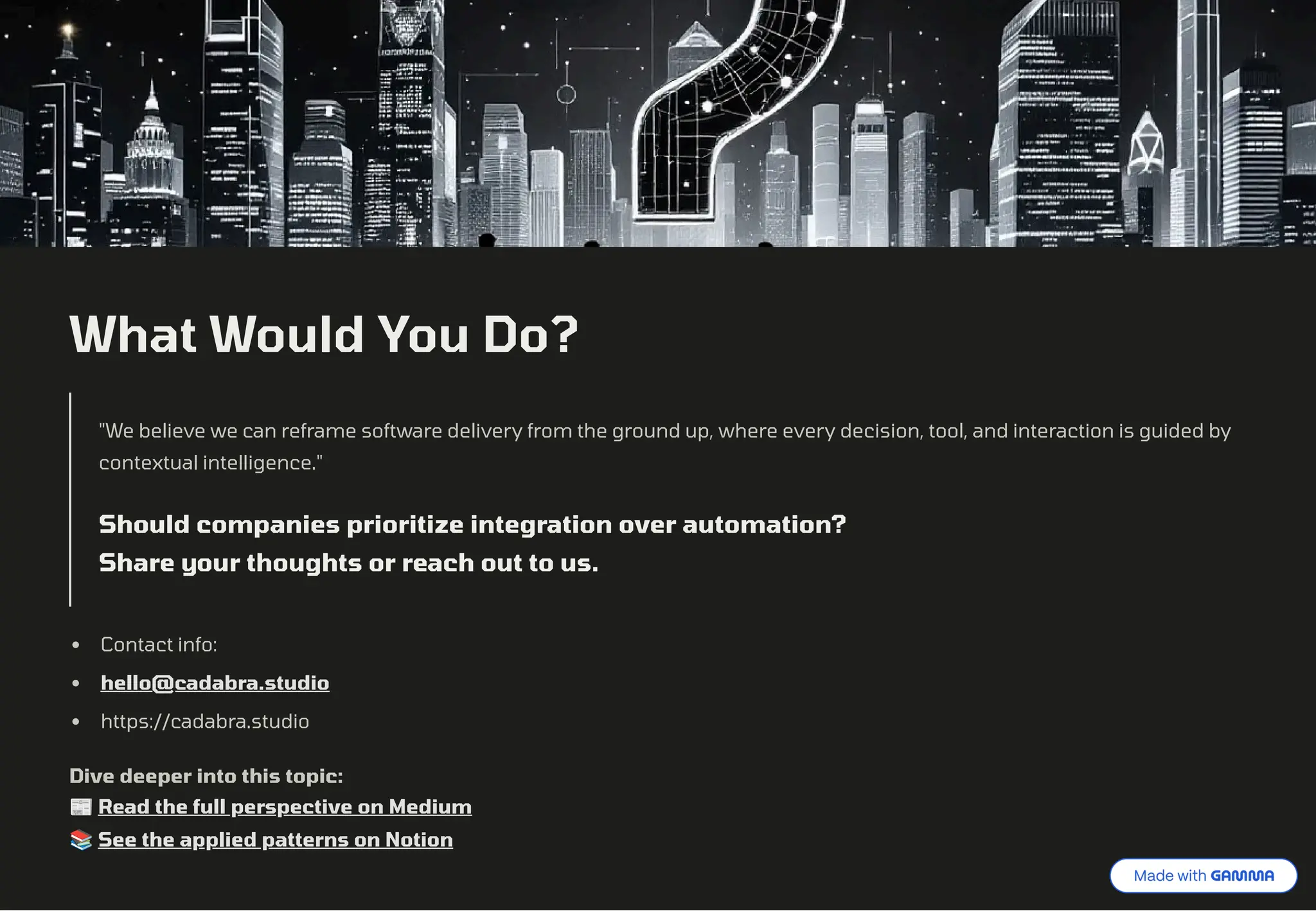 What Would You Do?
"We believe we can reframe software delivery from the ground up, where every decision, tool, and interaction is guided by
contextual intelligence."
Should companies prioritize integration over automation?
Share your thoughts or reach out to us.
Contact info:
hello@cadabra.studio
https://cadabra.studio
Dive deeper into this topic:
˜ Read the full perspective on Medium
‚ See the applied patterns on Notion
 