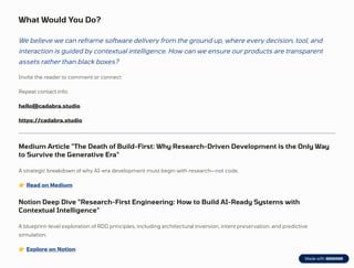 What Would You Do?
We believe we can reframe software delivery from the ground up, where every decision, tool, and
interaction is guided by contextual intelligence. How can we ensure our products are transparent
assets rather than black boxes?
Invite the reader to comment or connect
Repeat contact info:
hello@cadabra.studio
https://cadabra.studio
Medium Article "The Death of Build-First: Why Research-Driven Development is the Only Way
to Survive the Generative Era"
A strategic breakdown of why AI-era development must begin with research—not code.
👉Read on Medium
Notion Deep Dive "Research-First Engineering: How to Build AI-Ready Systems with
Contextual Intelligence"
A blueprint-level exploration of RDD principles, including architectural inversion, intent preservation, and predictive
simulation.
👉Explore on Notion
 