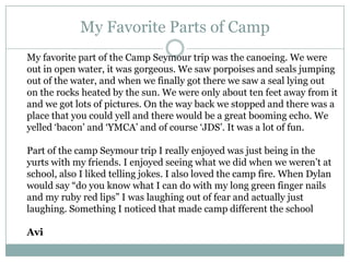 My Favorite Parts of CampMy favorite part of the Camp Seymour trip was the canoeing. We were out in open water, it was gorgeous. We saw porpoises and seals jumping out of the water, and when we finally got there we saw a seal lying out on the rocks heated by the sun. We were only about ten feet away from it and we got lots of pictures. On the way back we stopped and there was a place that you could yell and there would be a great booming echo. We yelled ‘bacon’ and ‘YMCA’ and of course ‘JDS’. It was a lot of fun.Part of the camp Seymour trip I really enjoyed was just being in the yurts with my friends. I enjoyed seeing what we did when we weren’t at school, also I liked telling jokes. I also loved the camp fire. When Dylan would say “do you know what I can do with my long green finger nails and my ruby red lips” I was laughing out of fear and actually just laughing. Something I noticed that made camp different the schoolAvi
