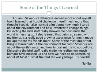 Some of the Things I LearnedAt Camp Seymour I definitely learned more about myself too. I learned that I could challenge myself much more that I thought I could. I also learned a lot about how much I cared about the environment and how I wanted to change things. Dissecting the bird stuff really showed me how much the world is messing up. I also learned that being at a camp with my friends is a really good growing experience for me; it made me appreciate my friends more. Some of the most important things I learned about the environment for camp Seymour are about the earth’s water and how important it is to not pollute. Dissecting the bird stuff really made me realize how much humans have messed up and how we need to do something about it! Most of what the bird ate was garbage. It’s horrible.           													                                                  Tahlia