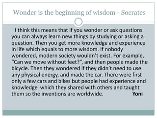  Wonder is the beginning of wisdom - Socrates      I think this means that if you wonder or ask questions you can always learn new things by studying or asking a question. Then you get more knowledge and experience in life which equals to more wisdom. If nobody wondered, modern society wouldn’t exist. For example, “Can we move without feet?”, and then people made the bicycle. Then they wondered if they didn’t need to use any physical energy, and made the car. There were first only a few cars and bikes but people had experience and knowledge  which they shared with others and taught them so the inventions are worldwide.		Yoni