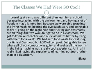 The Classes We Had Were SO Cool! Learning at camp was different than learning at school because interacting with the environment and having a lot of freedom made it more fun. Because we were able to go into the living machine, hearing the eye patch story and being able to try it, going on the night hike and trusting our classmates are all things that we wouldn’t get to do in a classroom. We got to know our teachers and our classmates better by living with them for a week.  We had zero food waste twice during our time at Seymour, but LOTS of compost. Being able to see where all of our compost was going and seeing all the worms in the living machine was a really cool experience. All in all I really liked having the experience of learning outdoors rather than in a classroom.Elana