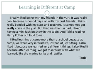 Learning is Different at Camp        I really liked being with my friends in the yurt. It was really cool because I spent 4 days, all with my best friends. I think I really bonded with my class and teachers. It sometimes got really crazy in the yurt. But that was the fun part. I liked having a mini fashion show in the cabin. And Tahlia reading Harry Potter out loud to us.         I liked learning at camp more than at school because at camp, we were very interactive, instead of just sitting. I also liked it because we learned very different things. I also liked it because after learning, we got to interact with what we learned, like the marine tanks and reptiles. Tania
