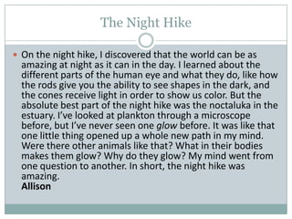 The Night HikeOn the night hike, I discovered that the world can be as amazing at night as it can in the day. I learned about the different parts of the human eye and what they do, like how the rods give you the ability to see shapes in the dark, and the cones receive light in order to show us color. But the absolute best part of the night hike was the noctaluka in the estuary. I’ve looked at plankton through a microscope before, but I’ve never seen one glow before. It was like that one little thing opened up a whole new path in my mind. Were there other animals like that? What in their bodies makes them glow? Why do they glow? My mind went from one question to another. In short, the night hike was amazing.		                                                                         Allison